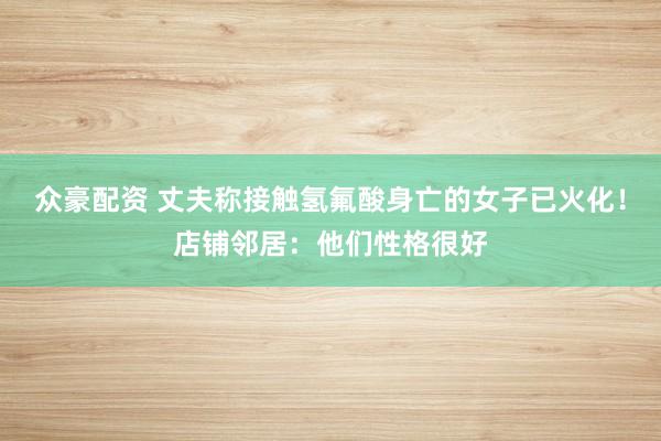 众豪配资 丈夫称接触氢氟酸身亡的女子已火化！店铺邻居：他们性格很好