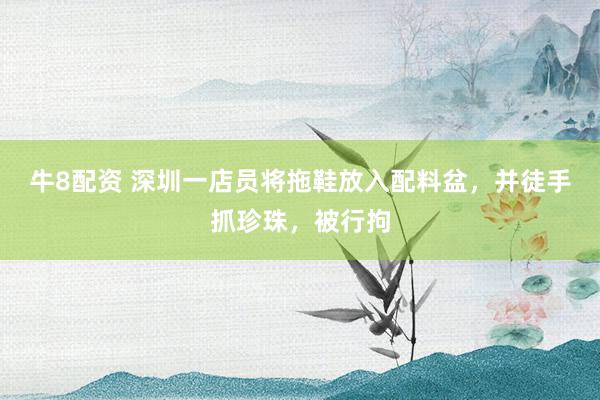 牛8配资 深圳一店员将拖鞋放入配料盆，并徒手抓珍珠，被行拘