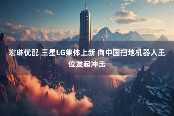宏琳优配 三星LG集体上新 向中国扫地机器人王位发起冲击