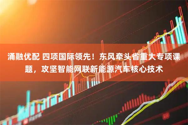 涌融优配 四项国际领先！东风牵头省重大专项课题，攻坚智能网联新能源汽车核心技术
