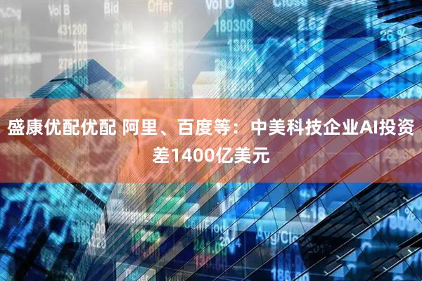 盛康优配优配 阿里、百度等：中美科技企业AI投资差1400亿美元