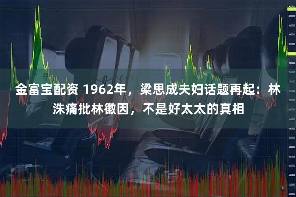 金富宝配资 1962年，梁思成夫妇话题再起：林洙痛批林徽因，不是好太太的真相