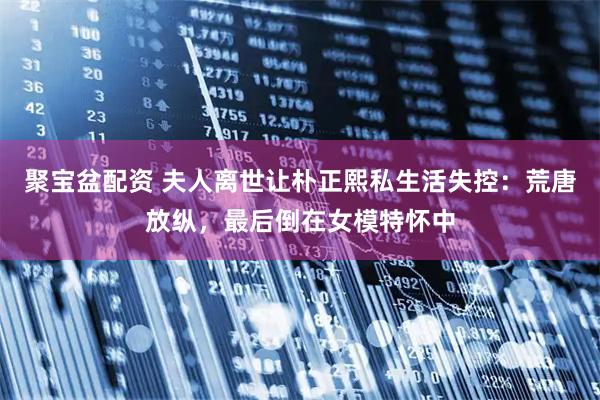聚宝盆配资 夫人离世让朴正熙私生活失控：荒唐放纵，最后倒在女模特怀中