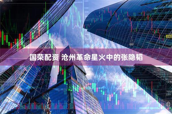 国荣配资 沧州革命星火中的张隐韬
