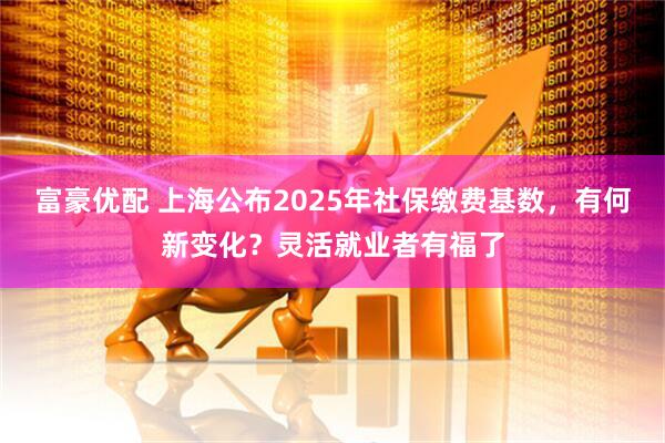 富豪优配 上海公布2025年社保缴费基数，有何新变化？灵活就业者有福了