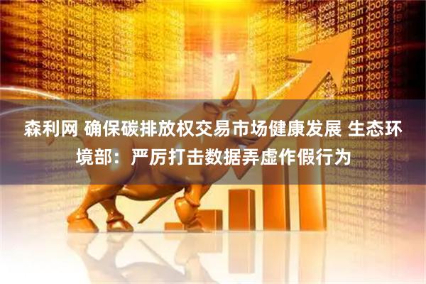 森利网 确保碳排放权交易市场健康发展 生态环境部：严厉打击数据弄虚作假行为