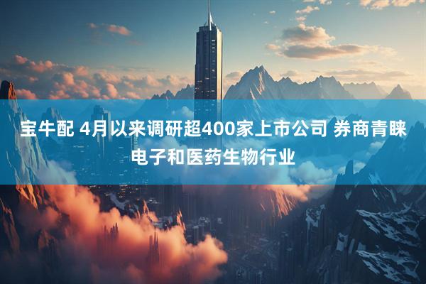 宝牛配 4月以来调研超400家上市公司 券商青睐电子和医药生物行业