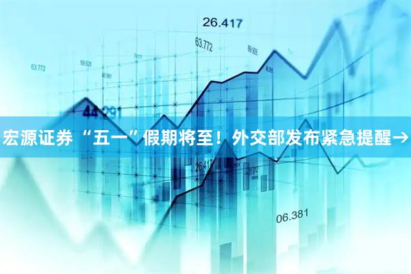 宏源证券 “五一”假期将至！外交部发布紧急提醒→