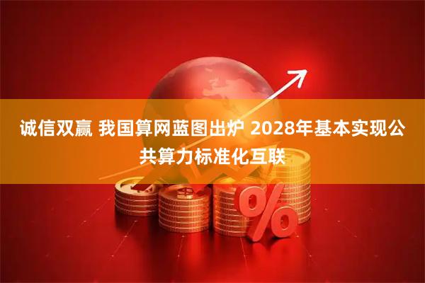 诚信双赢 我国算网蓝图出炉 2028年基本实现公共算力标准化互联