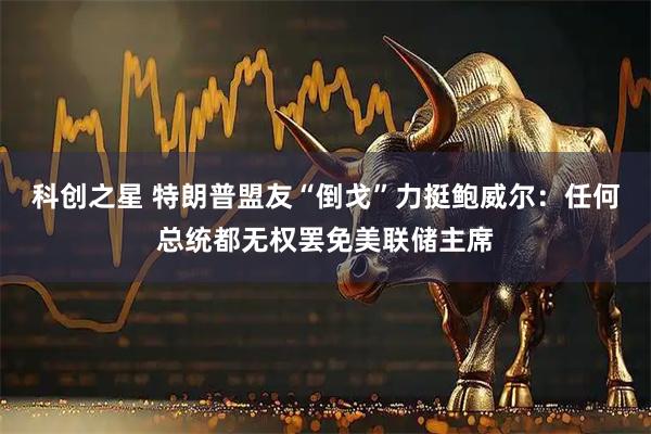 科创之星 特朗普盟友“倒戈”力挺鲍威尔：任何总统都无权罢免美联储主席