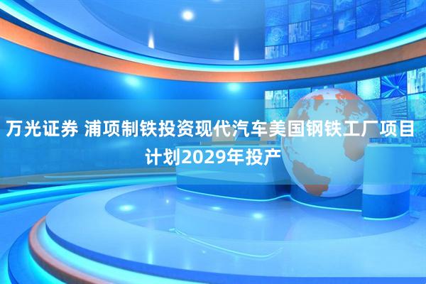 万光证券 浦项制铁投资现代汽车美国钢铁工厂项目 计划2029年投产