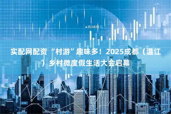 实配网配资 “村游”趣味多！2025成都（温江）乡村微度假生活大会启幕