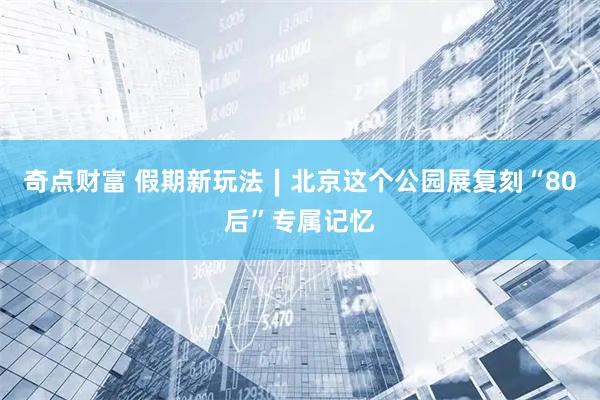 奇点财富 假期新玩法∣北京这个公园展复刻“80后”专属记忆