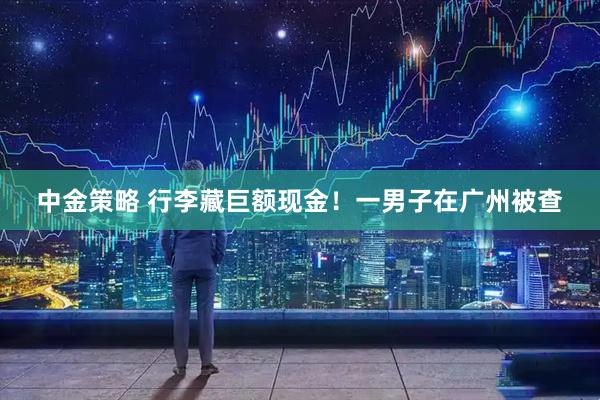 中金策略 行李藏巨额现金！一男子在广州被查