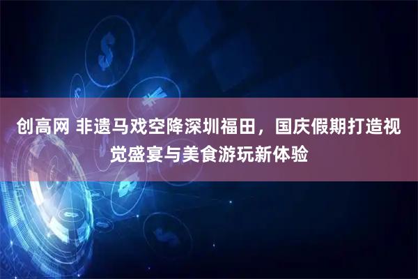 创高网 非遗马戏空降深圳福田，国庆假期打造视觉盛宴与美食游玩新体验