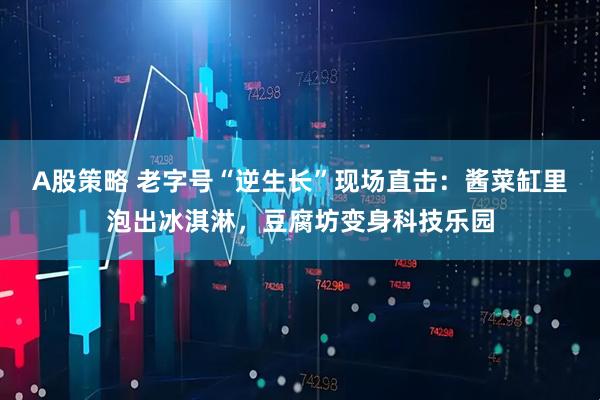 A股策略 老字号“逆生长”现场直击：酱菜缸里泡出冰淇淋，豆腐坊变身科技乐园