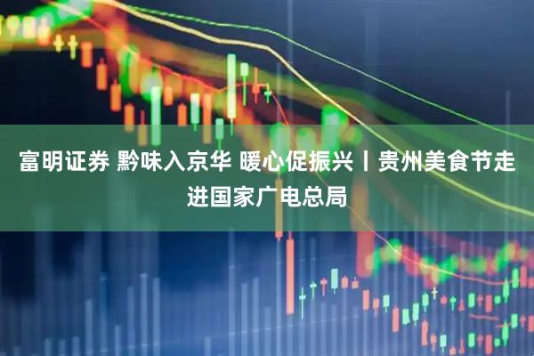 富明证券 黔味入京华 暖心促振兴丨贵州美食节走进国家广电总局