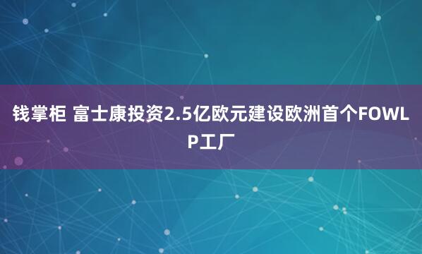 钱掌柜 富士康投资2.5亿欧元建设欧洲首个FOWLP工厂