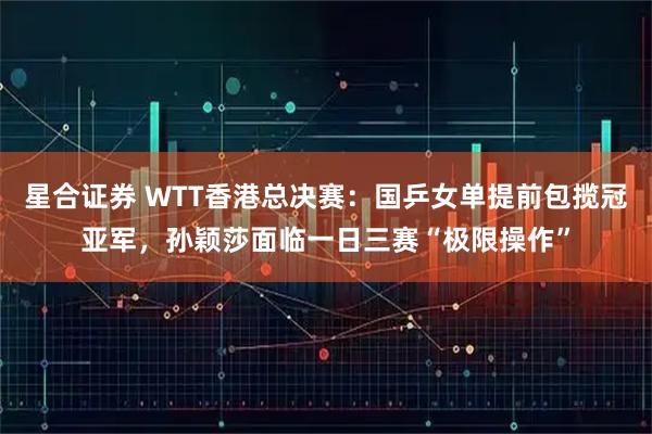 星合证券 WTT香港总决赛：国乒女单提前包揽冠亚军，孙颖莎面临一日三赛“极限操作”
