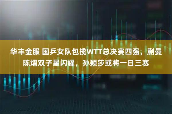 华丰金服 国乒女队包揽WTT总决赛四强，蒯曼陈熠双子星闪耀，孙颖莎或将一日三赛