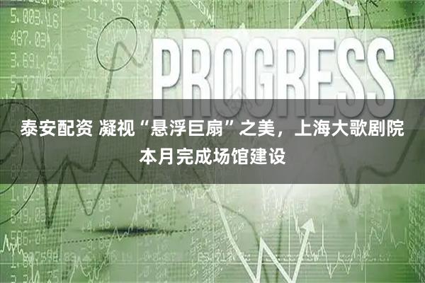 泰安配资 凝视“悬浮巨扇”之美，上海大歌剧院本月完成场馆建设