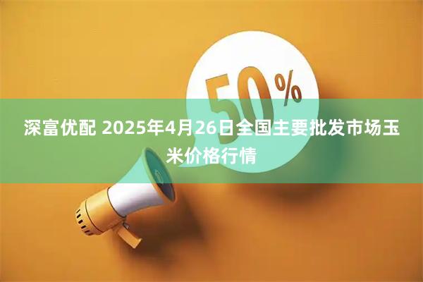 深富优配 2025年4月26日全国主要批发市场玉米价格行情