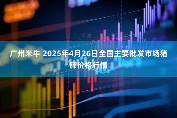 广州米牛 2025年4月26日全国主要批发市场猪肺价格行情