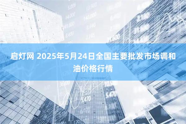 启灯网 2025年5月24日全国主要批发市场调和油价格行情