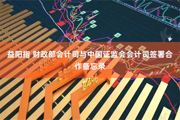 益阳指 财政部会计司与中国证监会会计司签署合作备忘录