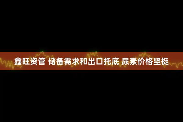 鑫旺资管 储备需求和出口托底 尿素价格坚挺